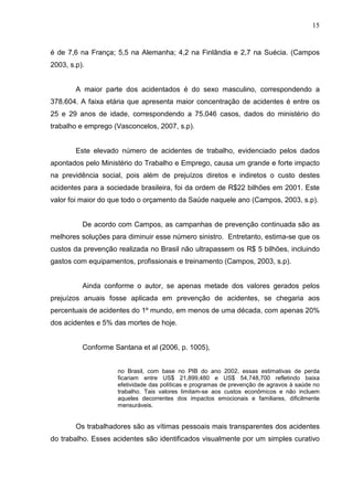 15
é de 7,6 na França; 5,5 na Alemanha; 4,2 na Finlândia e 2,7 na Suécia. (Campos
2003, s.p).
A maior parte dos acidentados é do sexo masculino, correspondendo a
378.604. A faixa etária que apresenta maior concentração de acidentes é entre os
25 e 29 anos de idade, correspondendo a 75.046 casos, dados do ministério do
trabalho e emprego (Vasconcelos, 2007, s.p).
Este elevado número de acidentes de trabalho, evidenciado pelos dados
apontados pelo Ministério do Trabalho e Emprego, causa um grande e forte impacto
na previdência social, pois além de prejuízos diretos e indiretos o custo destes
acidentes para a sociedade brasileira, foi da ordem de R$22 bilhões em 2001. Este
valor foi maior do que todo o orçamento da Saúde naquele ano (Campos, 2003, s.p).
De acordo com Campos, as campanhas de prevenção continuada são as
melhores soluções para diminuir esse número sinistro. Entretanto, estima-se que os
custos da prevenção realizada no Brasil não ultrapassem os R$ 5 bilhões, incluindo
gastos com equipamentos, profissionais e treinamento (Campos, 2003, s.p).
Ainda conforme o autor, se apenas metade dos valores gerados pelos
prejuízos anuais fosse aplicada em prevenção de acidentes, se chegaria aos
percentuais de acidentes do 1º mundo, em menos de uma década, com apenas 20%
dos acidentes e 5% das mortes de hoje.
Conforme Santana et al (2006, p. 1005),
no Brasil, com base no PIB do ano 2002, essas estimativas de perda
ficariam entre US$ 21,899,480 e US$ 54,748,700 refletindo baixa
efetividade das políticas e programas de prevenção de agravos à saúde no
trabalho. Tais valores limitam-se aos custos econômicos e não incluem
aqueles decorrentes dos impactos emocionais e familiares, dificilmente
mensuráveis.
Os trabalhadores são as vítimas pessoais mais transparentes dos acidentes
do trabalho. Esses acidentes são identificados visualmente por um simples curativo
 
