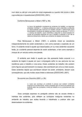 16
num dedo ou até por uma parte do corpo engessada ou quando não ocorre o óbito
cuja evidencia é inquestionável (ZOOCCHIO, 2001).
Conforme Bensoussan e Albieri (1997 p. 69):
no termo da legislação consideram-se acidentes de trabalho, as seguintes
entidades mórbidas: I – a doença profissional, assim entendida a produzida
ou desencadeada pelo exercício do trabalho peculiar a determinado ramo
de atividade e constante da relação que trata o anexo ao decreto nº. 2172; II
– a doença do trabalho, assim entendida a adquirida ou desencadeada em
função de condições especiais em que o trabalho é realizado e com ele se
relaciona diretamente, desde que constante da relação mencionada.
Para Bensoussan e Albieri (1997), o acidente inicial se caracteriza
independentemente de existir acidentado e, tem como exemplo a explosão de um
forno. O acidente inicial é aquele que desencadeia um ou mais acidentes causando
lesão, já o acidente pessoal depende de existir acidentado, e tem como exemplo o
choque de um veículo contra uma parede.
O acidente sem lesão é aquele que não apresenta lesão corporal, e o
acidente de trajeto é aquele em que o empregado sofre no seu percurso da sua
residência para o trabalho e vice-versa. Esses acidentes de trabalho não existem
como figuras que permanecem no espaço, eles acontecem por uma ou mais causas.
Estes acidentes depois que acontecem deixam de existir, entretanto, deixam suas
conseqüências, que são muitas vezes tristes e dolorosas (ZOOCCHIO, 2001).
De acordo com Zoocchio (2001, p. 26):
[...] para que aconteça um acidente é preciso que existam condições
propicias ao acontecimento. Essas condições são os riscos de acidente que
poderão estar nas condições e meios de trabalho ou no comportamento das
pessoas.
Essa condição expressa no parágrafo anterior são as causas diretas e
indiretas dos acidentes, pois refletem as condições inseguras existentes no
ambiente de trabalho que acaba levando o trabalhador a praticar atos que
desencadeiam os acidentes.
 