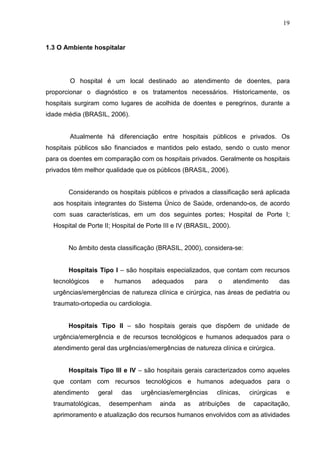 19
1.3 O Ambiente hospitalar
O hospital é um local destinado ao atendimento de doentes, para
proporcionar o diagnóstico e os tratamentos necessários. Historicamente, os
hospitais surgiram como lugares de acolhida de doentes e peregrinos, durante a
idade média (BRASIL, 2006).
Atualmente há diferenciação entre hospitais públicos e privados. Os
hospitais públicos são financiados e mantidos pelo estado, sendo o custo menor
para os doentes em comparação com os hospitais privados. Geralmente os hospitais
privados têm melhor qualidade que os públicos (BRASIL, 2006).
Considerando os hospitais públicos e privados a classificação será aplicada
aos hospitais integrantes do Sistema Único de Saúde, ordenando-os, de acordo
com suas características, em um dos seguintes portes; Hospital de Porte I;
Hospital de Porte II; Hospital de Porte III e IV (BRASIL, 2000).
No âmbito desta classificação (BRASIL, 2000), considera-se:
Hospitais Tipo I – são hospitais especializados, que contam com recursos
tecnológicos e humanos adequados para o atendimento das
urgências/emergências de natureza clínica e cirúrgica, nas áreas de pediatria ou
traumato-ortopedia ou cardiologia.
Hospitais Tipo II – são hospitais gerais que dispõem de unidade de
urgência/emergência e de recursos tecnológicos e humanos adequados para o
atendimento geral das urgências/emergências de natureza clínica e cirúrgica.
Hospitais Tipo III e IV – são hospitais gerais caracterizados como aqueles
que contam com recursos tecnológicos e humanos adequados para o
atendimento geral das urgências/emergências clínicas, cirúrgicas e
traumatológicas, desempenham ainda as atribuições de capacitação,
aprimoramento e atualização dos recursos humanos envolvidos com as atividades
 