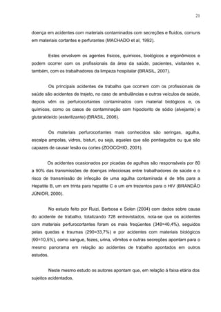 21
doença em acidentes com materiais contaminados com secreções e fluidos, comuns
em materiais cortantes e perfurantes (MACHADO et al, 1992).
Estes envolvem os agentes físicos, químicos, biológicos e ergonômicos e
podem ocorrer com os profissionais da área da saúde, pacientes, visitantes e,
também, com os trabalhadores da limpeza hospitalar (BRASIL, 2007).
Os principais acidentes de trabalho que ocorrem com os profissionais de
saúde são acidentes de trajeto, no caso de ambulâncias e outros veículos de saúde,
depois vêm os perfurocortantes contaminados com material biológicos e, os
químicos, como os casos de contaminação com hipoclorito de sódio (alvejante) e
glutaraldeído (esterilizante) (BRASIL, 2006).
Os materiais perfurocortantes mais conhecidos são seringas, agulha,
escalpe ampolas, vidros, bisturi, ou seja, aqueles que são pontiagudos ou que são
capazes de causar lesão ou cortes (ZOOCCHIO, 2001).
Os acidentes ocasionados por picadas de agulhas são responsáveis por 80
a 90% das transmissões de doenças infecciosas entre trabalhadores de saúde e o
risco de transmissão de infecção de uma agulha contaminada é de três para a
Hepatite B, um em trinta para hepatite C e um em trezentos para o HIV (BRANDÃO
JÚNIOR, 2000).
No estudo feito por Ruizi, Barbosa e Solen (2004) com dados sobre causa
do acidente de trabalho, totalizando 728 entrevistados, nota-se que os acidentes
com materiais perfurocortantes foram os mais freqüentes (348=40,4%), seguidos
pelas quedas e traumas (290=33,7%) e por acidentes com materiais biológicos
(90=10,5%), como sangue, fezes, urina, vômitos e outras secreções apontam para o
mesmo panorama em relação ao acidentes de trabalho apontados em outros
estudos.
Neste mesmo estudo os autores apontam que, em relação á faixa etária dos
sujeitos acidentados,
 