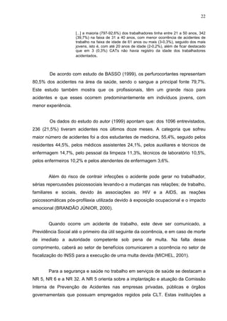 22
[...] a maioria (797-92,6%) dos trabalhadores tinha entre 21 a 50 anos, 342
(39,7%) na faixa de 31 a 40 anos, com menor ocorrência de acidentes de
trabalho na faixa de idade de 61 anos ou mais (3-0,3%), seguido dos mais
jovens, isto é, com até 20 anos de idade (2-0,2%), além de ficar destacado
que em 3 (0,3%) CATs não havia registro da idade dos trabalhadores
acidentados.
De acordo com estudo de BASSO (1999), os perfurocortantes representam
80,5% dos acidentes na área da saúde, sendo o sangue a principal fonte 79,7%.
Este estudo também mostra que os profissionais, têm um grande risco para
acidentes e que esses ocorrem predominantemente em indivíduos jovens, com
menor experiência.
Os dados do estudo do autor (1999) apontam que: dos 1096 entrevistados,
236 (21,5%) tiveram acidentes nos últimos doze meses. A categoria que sofreu
maior número de acidentes foi a dos estudantes de medicina, 55,4%, seguido pelos
residentes 44,5%, pelos médicos assistentes 24,1%, pelos auxiliares e técnicos de
enfermagem 14,7%, pelo pessoal da limpeza 11,3%, técnicos de laboratório 10,5%,
pelos enfermeiros 10,2% e pelos atendentes de enfermagem 3,6%.
Além do risco de contrair infecções o acidente pode gerar no trabalhador,
sérias repercussões psicossociais levando-o a mudanças nas relações; de trabalho,
familiares e sociais, devido às associações ao HIV e a AIDS, as reações
psicossomáticas pós-profilaxia utilizada devido à exposição ocupacional e o impacto
emocional (BRANDÃO JÚNIOR, 2000).
Quando ocorre um acidente de trabalho, este deve ser comunicado, a
Previdência Social até o primeiro dia útil seguinte da ocorrência, e em caso de morte
de imediato a autoridade competente sob pena de multa. Na falta desse
comprimento, caberá ao setor de benefícios comunicarem a ocorrência no setor de
fiscalização do INSS para a execução de uma multa devida (MICHEL, 2001).
Para a segurança e saúde no trabalho em serviços de saúde se destacam a
NR 5, NR 6 e a NR 32. A NR 5 orienta sobre a implantação e atuação da Comissão
Interna de Prevenção de Acidentes nas empresas privadas, públicas e órgãos
governamentais que possuam empregados regidos pela CLT. Estas instituições a
 