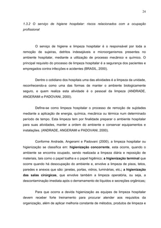 24
1.3.2 O serviço de higiene hospitalar: riscos relacionados com a ocupação
profissional
O serviço de higiene e limpeza hospitalar é o responsável por toda a
remoção de sujeiras, detritos indesejáveis e microorganismos presentes no
ambiente hospitalar, mediante a utilização de processo mecânico e químico. O
principal requisito do processo de limpeza hospitalar é a segurança dos pacientes e
empregados contra infecções e acidentes (BRASIL, 2000).
Dentre o cotidiano dos hospitais uma das atividades é a limpeza da unidade,
reconhecendo-a como uma das formas de manter o ambiente biologicamente
seguro, e quem realiza esta atividade é o pessoal da limpeza (ANDRADE,
ANGERAMI e PADOVANI, 2000).
Define-se como limpeza hospitalar o processo de remoção de sujidades
mediante a aplicação de energia, química, mecânica ou térmica num determinado
período de tempo. Esta limpeza tem por finalidade preparar o ambiente hospitalar
para suas atividades, manter a ordem do ambiente e conservar equipamentos e
instalações. (ANDRADE, ANGERAMI e PADOVANI, 2000).
Conforme Andrade, Angerami e Padovani (2000), a limpeza hospitalar ou
higienização se classifica em: higienização concorrente, esta ocorre, quando o
ambiente se encontra ocupado, sendo realizada a limpeza diária e reposição de
materiais, tais como o papel toalha e o papel higiênico; a higienização terminal que
ocorre quando há desocupação do ambiente e, envolve a limpeza de pisos, tetos,
paredes e anexos que são: janelas, portas, vidros, luminárias, etc.; a higienização
das salas cirúrgicas, que envolve também a limpeza operatória, ou seja, a
descontaminação imediata após o derramamento de líquidos e secreções orgânicas;
Para que ocorra a devida higienização as equipes de limpeza hospitalar
devem receber forte treinamento para procurar atender aos requisitos da
organização, além de aplicar melhoria constante de métodos, produtos de limpeza e
 