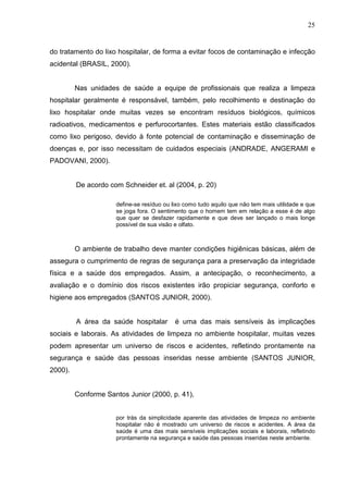 25
do tratamento do lixo hospitalar, de forma a evitar focos de contaminação e infecção
acidental (BRASIL, 2000).
Nas unidades de saúde a equipe de profissionais que realiza a limpeza
hospitalar geralmente é responsável, também, pelo recolhimento e destinação do
lixo hospitalar onde muitas vezes se encontram resíduos biológicos, químicos
radioativos, medicamentos e perfurocortantes. Estes materiais estão classificados
como lixo perigoso, devido à fonte potencial de contaminação e disseminação de
doenças e, por isso necessitam de cuidados especiais (ANDRADE, ANGERAMI e
PADOVANI, 2000).
De acordo com Schneider et. al (2004, p. 20)
define-se resíduo ou lixo como tudo aquilo que não tem mais utilidade e que
se joga fora. O sentimento que o homem tem em relação a esse é de algo
que quer se desfazer rapidamente e que deve ser lançado o mais longe
possível de sua visão e olfato.
O ambiente de trabalho deve manter condições higiênicas básicas, além de
assegura o cumprimento de regras de segurança para a preservação da integridade
física e a saúde dos empregados. Assim, a antecipação, o reconhecimento, a
avaliação e o domínio dos riscos existentes irão propiciar segurança, conforto e
higiene aos empregados (SANTOS JUNIOR, 2000).
A área da saúde hospitalar é uma das mais sensíveis às implicações
sociais e laborais. As atividades de limpeza no ambiente hospitalar, muitas vezes
podem apresentar um universo de riscos e acidentes, refletindo prontamente na
segurança e saúde das pessoas inseridas nesse ambiente (SANTOS JUNIOR,
2000).
Conforme Santos Junior (2000, p. 41),
por trás da simplicidade aparente das atividades de limpeza no ambiente
hospitalar não é mostrado um universo de riscos e acidentes. A área da
saúde é uma das mais sensíveis implicações sociais e laborais, refletindo
prontamente na segurança e saúde das pessoas inseridas neste ambiente.
 