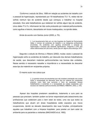 26
Conforme o estudo de Silva, 1999 em relação ao acidentes de trabalho com
o pessoal da higienização, representado por 19 trabalhadores 73,1 %, relata não ter
sofrido nenhum tipo de acidente desde que começou a trabalhar no hospital
estudado. Dos sete trabalhadores que relataram ter sofrido algum tipo de acidente,
cinco deles 71,4 %, informaram ter tido corte produzido por material perfurocortante,
como agulhas e bisturis, descartados em locais inadequados, na opinião deles.
Ainda de acordo com Santos Junior (2000, p. 70).
[...] um levantamento feito em um dos hospitais da Capital de Florianópolis
relata o número de acidentes de trabalho e as categorias profissionais
envolvidas. Os acidentes com agulhas envolvendo o pessoal da
higienização e limpeza são bastante significativos, chegando a 24% dos
casos relacionados em oito anos, sendo que em alguns anos alcançou 35%.
Segundo o estudo de Shimizu e Ribeiro (2002), muitas vezes o pessoal da
higienização sofre os acidentes de trabalho, por descuido dos demais trabalhadores
da saúde, que descartam materiais perfurocortantes nas lixeiras das unidades.
Nesse sentido é necessário ressaltar a importância e a necessidade de descartar
esse tipo de material em recipientes próprios.
O mesmo autor nos coloca que
[...] o grande número de estudantes que não recebem orientação nos cursos
sobre a necessidade de descartar esse tipo de material em recipientes
próprios, outro fator que aumenta o risco de exposição desses
trabalhadores a acidentes é a necessidade de coletar recipientes com
excesso de materiais perfurocortantes (SCHIMIZU, RIBEIRO, 2002, p. 370).
Apesar dos hospitais prestarem assistência, tratamento e cura para as
pessoas que precisam, também podem se tornar responsável pelo adoecimento dos
profissionais que colaboram para o bem estar de todos, uma vez que todos os
trabalhadores que atuam em áreas hospitalares estão expostos aos riscos
ocupacionais, devido ao elevado desempenho das suas funções, principalmente
aqueles que trabalham com a limpeza hospitalar, para prestar um bem estar do
ambiente para os pacientes e visitantes (MACHADO et al, 1992).
 