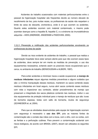 27
Acidentes de trabalho ocasionados com materiais perfurocortantes entre o
pessoal da higienização hospitalar são freqüentes devido ao número elevado de
recolhimento de lixo, pois muitas vezes, os profissionais da saúde não respeitam o
limite da caixa de descarte, enchendo-a, onde é aí que ocorrem os acidentes.
Quanto estes acidentes ocorrem com material contaminado, o mesmo pode
acarretar doenças como a hepatite B, hepatite C, e a síndrome da imunodeficiência
adquirida – AIDS (ANDRADE, ANGERAMI e PADOVANI, 2000).
1.3.2.1 Prevenção e notificação dos acidentes perfurocortantes envolvendo os
profissionais da área da saúde
Devido ao risco evidente de acidentes de trabalho, o pessoal que realiza a
higienização hospitalar deve estar sempre atento para que não ocorram esses tipos
de acidentes, deve sempre ter em mente as medidas de prevenção, o uso dos
equipamentos necessários, evitando assim os possíveis riscos ocupacionais que o
cerca, no ambiente de trabalho (BENSOUSSAN e ALBIERI, 1997).
Para evitar acidentes e minimizar riscos a saúde ocupacional, o manejo de
resíduos infectantes requer algumas medidas preventivas e alguns cuidados que
são: a mínima manipulação desses resíduos, manterem os sacos contendo esses
resíduos infectantes em local seguro, nunca abrir sacos contendo esses resíduos
com vista a inspecionar seu conteúdo, adotar procedimentos de manejo que
preservem a integridade dos sacos plásticos contendo tais resíduos, instituí o uso
dos equipamentos de proteção individual para o manejo de resíduos que são: luvas
de borracha espessa, botas com salto de borracha, óculos de segurança
(SCHNEIDER et. al, 2004).
Para que as atividades desenvolvidas pela equipe de higienização ocorram
com segurança é necessário o uso dos EPI, pois as maiores fontes de
contaminação são o contato das mãos com a boca, com o olho, com os cortes, com
as feridas e a perfuração cutânea. Para prevenir a contaminação acidental com
riscos biológicos, de acordo com BRASIL (2007), devem ser utilizados os seguintes
EPI:
 