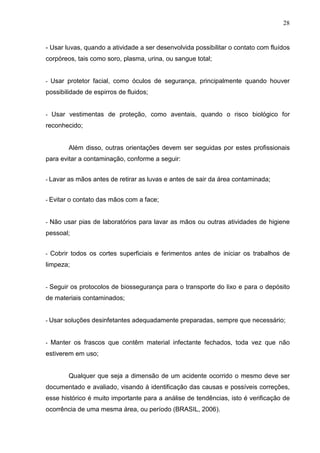 28
- Usar luvas, quando a atividade a ser desenvolvida possibilitar o contato com fluídos
corpóreos, tais como soro, plasma, urina, ou sangue total;
- Usar protetor facial, como óculos de segurança, principalmente quando houver
possibilidade de espirros de fluidos;
- Usar vestimentas de proteção, como aventais, quando o risco biológico for
reconhecido;
Além disso, outras orientações devem ser seguidas por estes profissionais
para evitar a contaminação, conforme a seguir:
- Lavar as mãos antes de retirar as luvas e antes de sair da área contaminada;
- Evitar o contato das mãos com a face;
- Não usar pias de laboratórios para lavar as mãos ou outras atividades de higiene
pessoal;
- Cobrir todos os cortes superficiais e ferimentos antes de iniciar os trabalhos de
limpeza;
- Seguir os protocolos de biossegurança para o transporte do lixo e para o depósito
de materiais contaminados;
- Usar soluções desinfetantes adequadamente preparadas, sempre que necessário;
- Manter os frascos que contêm material infectante fechados, toda vez que não
estiverem em uso;
Qualquer que seja a dimensão de um acidente ocorrido o mesmo deve ser
documentado e avaliado, visando à identificação das causas e possíveis correções,
esse histórico é muito importante para a análise de tendências, isto é verificação de
ocorrência de uma mesma área, ou período (BRASIL, 2006).
 