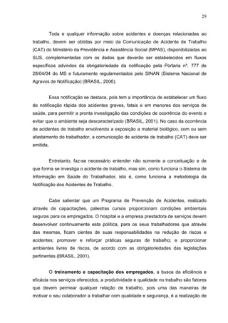 29
Toda e qualquer informação sobre acidentes e doenças relacionadas ao
trabalho, devem ser obtidas por meio da Comunicação de Acidente de Trabalho
(CAT) do Ministério da Previdência e Assistência Social (MPAS), disponibilizadas ao
SUS, complementadas com os dados que deverão ser estabelecidos em fluxos
específicos advindos da obrigatoriedade da notificação pela Portaria nº. 777 de
28/04/04 do MS e futuramente regulamentados pelo SINAN (Sistema Nacional de
Agravos de Notificação) (BRASIL, 2006).
Essa notificação se destaca, pois tem a importância de estabelecer um fluxo
de notificação rápida dos acidentes graves, fatais e em menores dos serviços de
saúde, para permitir a pronta investigação das condições de ocorrência do evento e
evitar que o ambiente seja descaracterizado (BRASIL, 2001). No caso da ocorrência
de acidentes de trabalho envolvendo a exposição a material biológico, com ou sem
afastamento do trabalhador, a comunicação de acidente de trabalho (CAT) deve ser
emitida.
Entretanto, faz-se necessário entender não somente a conceituação e de
que forma se investiga o acidente de trabalho, mas sim, como funciona o Sistema de
Informação em Saúde do Trabalhador, isto é, como funciona a metodologia da
Notificação dos Acidentes de Trabalho.
Cabe salientar que um Programa de Prevenção de Acidentes, realizado
através de capacitações, palestras cursos proporcionam condições ambientais
seguras para os empregados. O hospital e a empresa prestadora de serviços devem
desenvolver continuamente esta política, para os seus trabalhadores que através
das mesmas, ficam cientes de suas responsabilidades na redução de riscos e
acidentes; promover e reforçar práticas seguras de trabalho; e proporcionar
ambientes livres de riscos, de acordo com as obrigatoriedades das legislações
pertinentes (BRASIL, 2001).
O treinamento e capacitação dos empregados, a busca da eficiência e
eficácia nos serviços oferecidos, a produtividade e qualidade no trabalho são fatores
que devem permear qualquer relação de trabalho, pois uma das maneiras de
motivar o seu colaborador a trabalhar com qualidade e segurança, é a realização de
 