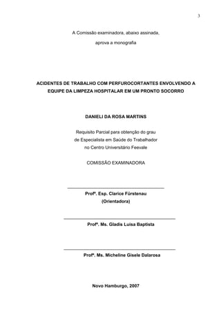 3
A Comissão examinadora, abaixo assinada,
aprova a monografia
ACIDENTES DE TRABALHO COM PERFUROCORTANTES ENVOLVENDO A
EQUIPE DA LIMPEZA HOSPITALAR EM UM PRONTO SOCORRO
DANIELI DA ROSA MARTINS
Requisito Parcial para obtenção do grau
de Especialista em Saúde do Trabalhador
no Centro Universitário Feevale
COMISSÃO EXAMINADORA
_______________________________________
Profª. Esp. Clarice Fürstenau
(Orientadora)
_____________________________________________
Profª. Ms. Gladis Luisa Baptista
_____________________________________________
Profª. Ms. Micheline Gisele Dalarosa
Novo Hamburgo, 2007
 