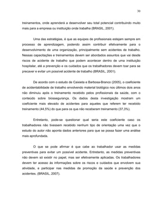 30
treinamentos, onde aprenderá a desenvolver seu total potencial contribuindo muito
mais para a empresa ou instituição onde trabalha (BRASIL, 2001).
Uma das estratégias, é que as equipes de profissionais estejam sempre em
processo de aprendizagem, podendo assim contribuir efetivamente para o
desenvolvimento de uma organização, principalmente sem acidentes de trabalho.
Nessas capacitações e treinamentos devem ser abordados assuntos que vai desde
riscos de acidente de trabalho que podem acontecer dentro de uma instituição
hospitalar, até a prevenção e os cuidados que os trabalhadores devem toar para se
precaver e evitar um possível acidente de trabalho (BRASIL, 2001).
De acordo com o estudo de Caixieta e Barbosa-Branco (2005), o coeficiente
de acidentabilidade de trabalho envolvendo material biológico nos últimos dois anos
não diminuiu após o treinamento recebido pelos profissionais da saúde, com o
conteúdo sobre biossegurança. Os dados desta investigação mostram um
coeficiente mais elevado de acidentes para aqueles que referem ter recebido
treinamento (44,5%) do que para os que não receberam treinamento (37,3%).
Entretanto, pode-se questionar qual seria este coeficiente caso os
trabalhadores não tivessem recebido nenhum tipo de orientação uma vez que o
estudo do autor não aponta dados anteriores para que se possa fazer uma análise
mais aprofundada.
O que se pode afirmar é que cabe ao trabalhador usar as medidas
preventivas para evitar um possível acidente. Entretanto, as medidas preventivas
não devem só existir no papel, mas ser efetivamente aplicadas. Os trabalhadores
devem ter acesso às informações sobre os riscos e cuidados que envolvem sua
atividade, e participar nas medidas de promoção da saúde e prevenção dos
acidentes. (BRASIL, 2007).
 
