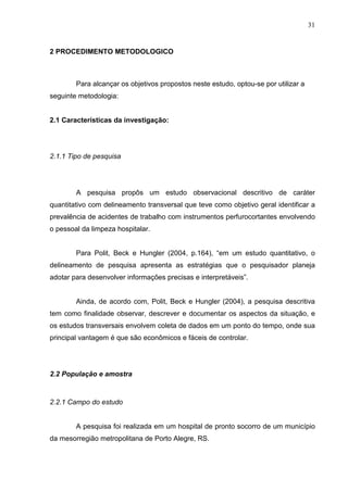 31
2 PROCEDIMENTO METODOLOGICO
Para alcançar os objetivos propostos neste estudo, optou-se por utilizar a
seguinte metodologia:
2.1 Características da investigação:
2.1.1 Tipo de pesquisa
A pesquisa propôs um estudo observacional descritivo de caráter
quantitativo com delineamento transversal que teve como objetivo geral identificar a
prevalência de acidentes de trabalho com instrumentos perfurocortantes envolvendo
o pessoal da limpeza hospitalar.
Para Polit, Beck e Hungler (2004, p.164), “em um estudo quantitativo, o
delineamento de pesquisa apresenta as estratégias que o pesquisador planeja
adotar para desenvolver informações precisas e interpretáveis”.
Ainda, de acordo com, Polit, Beck e Hungler (2004), a pesquisa descritiva
tem como finalidade observar, descrever e documentar os aspectos da situação, e
os estudos transversais envolvem coleta de dados em um ponto do tempo, onde sua
principal vantagem é que são econômicos e fáceis de controlar.
2.2 População e amostra
2.2.1 Campo do estudo
A pesquisa foi realizada em um hospital de pronto socorro de um município
da mesorregião metropolitana de Porto Alegre, RS.
 