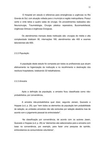 32
O Hospital em estudo é referencia para emergências e urgências no Rio
Grande do Sul, com atuação voltada para o município e região metropolitana. Possui
cento e vinte leitos e quatro salas de cirurgia. Os procedimentos realizados são:
Neurocirurgia, Traumatologia, Cirurgia plástica reparadora, Bucomaxilofacial,
Urgências Clinicas e Urgências Cirúrgicas.
Os atendimentos mensais desta instituição são: cirurgias de média e alta
complexidade totalizam 90, internações 180, atendimentos são 400 e exames
laboratoriais são 600.
2.2.2 População
A população deste estudo foi composta por todos os profissionais que atuam
efetivamente na higienização da instituição e no recolhimento e destinação dos
resíduos hospitalares, totalizando 32 trabalhadores.
2.2.3 Amostra
Após a definição da população, a amostra ficou classificada como não-
probabilística, por conveniência.
A amostra não-probabilística quer dizer, segundo Jansen, Quevedo e
Hoppee (s.d, p. 29), que “nem todos os elementos da população tem probabilidade
de seleção, as unidades amostrais não são excluídas por seleção aleatória mas de
acordo com o julgamento pessoal do entrevistador”.
Na classificação por conveniência, de acordo com os autores Jasen,
Quevedo e Hoppee (s.d; p. 29) os “elementos são selecionados para a amostra com
base na conveniência, por exemplo, para fazer uma pesquisa de opinião,
entrevistamos os consumidores voluntários”.
 