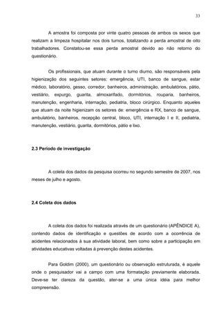 33
A amostra foi composta por vinte quatro pessoas de ambos os sexos que
realizam a limpeza hospitalar nos dois turnos, totalizando a perda amostral de oito
trabalhadores. Constatou-se essa perda amostral devido ao não retorno do
questionário.
Os profissionais, que atuam durante o turno diurno, são responsáveis pela
higienização dos seguintes setores: emergência, UTI, banco de sangue, estar
médico, laboratório, gesso, corredor, banheiros, administração, ambulatórios, pátio,
vestiário, expurgo, guarita, almoxarifado, dormitórios, rouparia, banheiros,
manutenção, engenharia, internação, pediatria, bloco cirúrgico. Enquanto aqueles
que atuam da noite higienizam os setores de: emergência e RX, banco de sangue,
ambulatório, banheiros, recepção central, bloco, UTI, internação I e II, pediatria,
manutenção, vestiário, guarita, dormitórios, pátio e lixo.
2.3 Período de investigação
A coleta dos dados da pesquisa ocorreu no segundo semestre de 2007, nos
meses de julho e agosto.
2.4 Coleta dos dados
A coleta dos dados foi realizada através de um questionário (APÊNDICE A),
contendo dados de identificação e questões de acordo com a ocorrência de
acidentes relacionados à sua atividade laboral, bem como sobre a participação em
atividades educativas voltadas á prevenção destes acidentes.
Para Goldim (2000), um questionário ou observação estruturada, é aquele
onde o pesquisador vai a campo com uma formatação previamente elaborada.
Deve-se ter clareza da questão, ater-se a uma única idéia para melhor
compreensão.
 