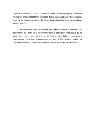 35
objetivos e a relevância do estudo solicitando o seu consentimento para incluí-los no
mesmo. Os entrevistados foram orientados de que sua participação na pesquisa não
incorrerá em riscos ou prejuízos. Os direitos dos participantes foram preservados ao
longo do estudo.
Os funcionários que concordaram em participar fizeram a assinatura dos
participantes do Termo de Consentimento Livre e Esclarecido (APÊNDICE B) em
duas vias, ficando uma para o (a) participante do estudo e outra para a
pesquisadora, para que posteriormente as informações obtidas possam ser
utilizadas em publicações de livros, revistas e artigos sempre de forma anônima.
 