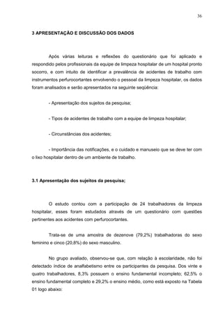 36
3 APRESENTAÇÃO E DISCUSSÃO DOS DADOS
Após várias leituras e reflexões do questionário que foi aplicado e
respondido pelos profissionais da equipe de limpeza hospitalar de um hospital pronto
socorro, e com intuito de identificar a prevalência de acidentes de trabalho com
instrumentos perfurocortantes envolvendo o pessoal da limpeza hospitalar, os dados
foram analisados e serão apresentados na seguinte seqüência:
- Apresentação dos sujeitos da pesquisa;
- Tipos de acidentes de trabalho com a equipe de limpeza hospitalar;
- Circunstâncias dos acidentes;
- Importância das notificações, e o cuidado e manuseio que se deve ter com
o lixo hospitalar dentro de um ambiente de trabalho.
3.1 Apresentação dos sujeitos da pesquisa;
O estudo contou com a participação de 24 trabalhadores da limpeza
hospitalar, esses foram estudados através de um questionário com questões
pertinentes aos acidentes com perfurocortantes.
Trata-se de uma amostra de dezenove (79,2%) trabalhadoras do sexo
feminino e cinco (20,8%) do sexo masculino.
No grupo avaliado, observou-se que, com relação à escolaridade, não foi
detectado índice de analfabetismo entre os participantes da pesquisa. Dos vinte e
quatro trabalhadores, 8,3% possuem o ensino fundamental incompleto; 62,5% o
ensino fundamental completo e 29,2% o ensino médio, como está exposto na Tabela
01 logo abaixo:
 