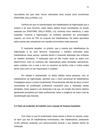 38
secundárias isto quer dizer menos valorizadas tanto sociais como econômicas
(PASTORE; DALLA ROSA, s.d).
Verificou-se que na caracterização dos trabalhadores da higienização que a
maioria é do sexo feminino, estes dados obtidos foram semelhantes ao estudo
realizado por (PASTORE; DALLA ROSA, s.d), tomando como referência, o setor
hospitalar, incluindo a higienização, as mulheres aparecem em porcentagem
superior, em torno de 70% do conjunto dos trabalhadores. Os dados apontados
pelos autores são compatíveis com aqueles encontrados nesta pesquisa.
É importante ressaltar, no entanto, que a maioria dos trabalhadores da
higienização é do sexo feminino. Certamente o trabalho executado pelas
trabalhadoras nesse serviço, coexiste devido a crescente dedicação das mulheres
ao trabalho doméstico. A explicação para tal fato muitas vezes se apóia num
determinismo onde as mulheres são responsáveis pelas atividades reprodutivas,
pelos cuidados com a casa e com os membros da família, onde a mulher acaba
sendo vista como um ser responsável, e cuidador.
Em relação à escolaridade, os dados obtidos nessa pesquisa, com os
trabalhadores da higienização, apontam que o maior percentual de trabalhadores
investigados possui o ensino fundamental. Provavelmente este fato de deva a menor
necessidade de qualificação profissional necessária para a realização destas
atividades. Outro aspecto a ser destacado é de que, em função dos baixos salários
geralmente percebidos por estes profissionais, talvez a exigência de maior nível de
escolarização seja reduzida.
3.2 Tipos de acidentes de trabalho com a equipe de limpeza hospitalar.
Com base no que foi evidenciado nesse estudo e frente ao exposto, pode-
se dizer que dos 24 trabalhadores entrevistados, três trabalhadores, perfazendo
12,5% sofreram acidentes com perfurocortante durante o seu trabalho dentro da
instituição.
 