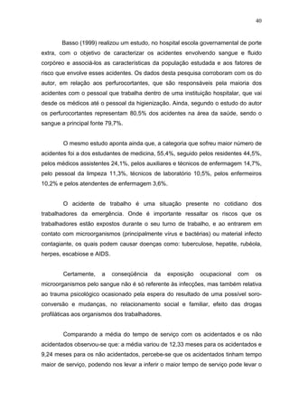 40
Basso (1999) realizou um estudo, no hospital escola governamental de porte
extra, com o objetivo de caracterizar os acidentes envolvendo sangue e fluido
corpóreo e associá-los as características da população estudada e aos fatores de
risco que envolve esses acidentes. Os dados desta pesquisa corroboram com os do
autor, em relação aos perfurocortantes, que são responsáveis pela maioria dos
acidentes com o pessoal que trabalha dentro de uma instituição hospitalar, que vai
desde os médicos até o pessoal da higienização. Ainda, segundo o estudo do autor
os perfurocortantes representam 80,5% dos acidentes na área da saúde, sendo o
sangue a principal fonte 79,7%.
O mesmo estudo aponta ainda que, a categoria que sofreu maior número de
acidentes foi a dos estudantes de medicina, 55,4%, seguido pelos residentes 44,5%,
pelos médicos assistentes 24,1%, pelos auxiliares e técnicos de enfermagem 14,7%,
pelo pessoal da limpeza 11,3%, técnicos de laboratório 10,5%, pelos enfermeiros
10,2% e pelos atendentes de enfermagem 3,6%.
O acidente de trabalho é uma situação presente no cotidiano dos
trabalhadores da emergência. Onde é importante ressaltar os riscos que os
trabalhadores estão expostos durante o seu turno de trabalho, e ao entrarem em
contato com microorganismos (principalmente vírus e bactérias) ou material infecto
contagiante, os quais podem causar doenças como: tuberculose, hepatite, rubéola,
herpes, escabiose e AIDS.
Certamente, a conseqüência da exposição ocupacional com os
microorganismos pelo sangue não é só referente às infecções, mas também relativa
ao trauma psicológico ocasionado pela espera do resultado de uma possível soro-
conversão e mudanças, no relacionamento social e familiar, efeito das drogas
profiláticas aos organismos dos trabalhadores.
Comparando a média do tempo de serviço com os acidentados e os não
acidentados observou-se que: a média variou de 12,33 meses para os acidentados e
9,24 meses para os não acidentados, percebe-se que os acidentados tinham tempo
maior de serviço, podendo nos levar a inferir o maior tempo de serviço pode levar o
 