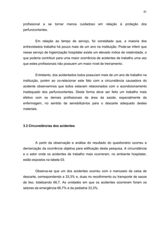41
profissional a se tornar menos cuidadoso em relação à proteção dos
perfurocortantes.
Em relação ao tempo de serviço, foi constatado que, a maioria dos
entrevistados trabalha há pouco mais de um ano na instituição. Pode-se inferir que
nesse serviço de higienização hospitalar existe um elevado índice de rotatividade, o
que poderia contribuir para uma maior ocorrência de acidentes de trabalho uma vez
que estes profissionais não possuem um maior nível de treinamento.
Entretanto, dos acidentados todos possuíam mais de um ano de trabalho na
instituição, porém ao co-relacionar este fato com a circunstância causadora do
acidente observamnos que todos estavam relacionados com o acondicionamento
inadequado dos perfurocortantes. Desta forma deve ser feito um trabalho mais
efetivo com os demais profissionais da área da saúde, especialmente da
enfermagem, no sentido de sensibilizá-los para o descarte adequado destes
materiais.
3.3 Circunstâncias dos acidentes
A partir da observação e análise do resultado do questionário ocorreu a
demarcação da ocorrência objetiva para edificação desta pesquisa. A circunstância
e o setor onde os acidentes de trabalho mais ocorreram, no ambiente hospitalar,
estão expostos na tabela 03.
Observa-se que um dos acidentes ocorreu com o manuseio da caixa de
descarte, correspondendo a 33,3% e, duas no recolhimento ou transporte de sacos
de lixo, totalizando 66,7. As unidades em que os acidentes ocorreram foram os
setores da emergência 66,7% e da pediatria 33,3%.
 