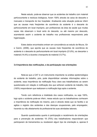 43
Neste estudo, pode-se observar que os acidentes de trabalho com material
perfurocortante e resíduos biológicos, foram 100% através da caixa de descarte e
manuseio e transporte do lixo hospitalar. Analisando esta situação pode-se inferir
que as causas mais freqüentes de ocorrência do acidente é o descarte do
perfurocortante em local impróprio, por profissionais da área da saúde que muitas
vezes não observam o local certo do descarte, ou até mesmo por descuido,
acarretando assim o acidente de trabalho nos profissionais responsáveis pela
higienização.
Estes dados encontrados entram em concordância ao estudo de Moura, Gir
e Canini, (2006), que aponta que as causas mais freqüentes de ocorrência do
acidente é o descarte do perfurocortante em local impróprio (21,6%), ao descartar o
material (14,4%) e durante o transporte do material (13,7%).
3.4 Importância das notificações, e da participação nas orientações
Nota-se que a CAT é um instrumento importante na análise epidemiológica
do acidente de trabalho, pois, pode disponibilizar variadas informações sobre o
acidente, essa importância da notificação ficou clara aos trabalhadores ao serem
questionados em relação à notificação dos que sofreram acidente de trabalho, três
(100%) responderam que realizaram a notificação logo após o acidente.
Tendo com referência a totalidade dos casos notificados, ou seja 100%,
logo após o acidente pode-se inferir, nesse estudo que os trabalhadores conhecem
a importância da notificação do mesmo, pois é através desta que se facilita e se
agiliza o registro dos acidentes e das doenças ocupacionais, pelo empregador,
havendo ou não afastamento do profissional de suas atividades laborais.
Quando questionados quanto à participação e recebimento de orientações
para a prevenção de acidentes 18 (75%) dos trabalhadores responderam que
participaram de treinamentos ou receberam algum tipo de orientação e, apenas 6
 