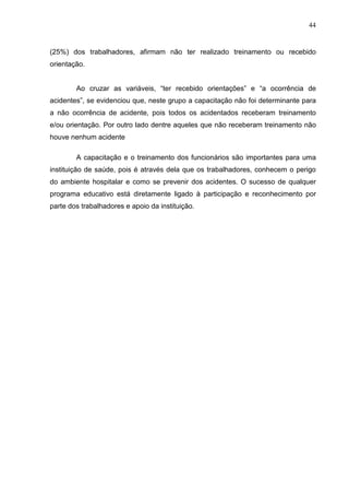 44
(25%) dos trabalhadores, afirmam não ter realizado treinamento ou recebido
orientação.
Ao cruzar as variáveis, “ter recebido orientações” e “a ocorrência de
acidentes”, se evidenciou que, neste grupo a capacitação não foi determinante para
a não ocorrência de acidente, pois todos os acidentados receberam treinamento
e/ou orientação. Por outro lado dentre aqueles que não receberam treinamento não
houve nenhum acidente
A capacitação e o treinamento dos funcionários são importantes para uma
instituição de saúde, pois é através dela que os trabalhadores, conhecem o perigo
do ambiente hospitalar e como se prevenir dos acidentes. O sucesso de qualquer
programa educativo está diretamente ligado à participação e reconhecimento por
parte dos trabalhadores e apoio da instituição.
 