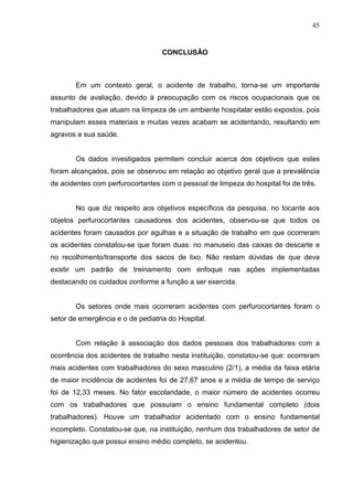45
CONCLUSÃO
Em um contexto geral, o acidente de trabalho, torna-se um importante
assunto de avaliação, devido à preocupação com os riscos ocupacionais que os
trabalhadores que atuam na limpeza de um ambiente hospitalar estão expostos, pois
manipulam esses materiais e muitas vezes acabam se acidentando, resultando em
agravos a sua saúde.
Os dados investigados permitem concluir acerca dos objetivos que estes
foram alcançados, pois se observou em relação ao objetivo geral que a prevalência
de acidentes com perfurocortantes com o pessoal de limpeza do hospital foi de três.
No que diz respeito aos objetivos específicos da pesquisa, no tocante aos
objetos perfurocortantes causadores dos acidentes, observou-se que todos os
acidentes foram causados por agulhas e a situação de trabalho em que ocorreram
os acidentes constatou-se que foram duas: no manuseio das caixas de descarte e
no recolhimento/transporte dos sacos de lixo. Não restam dúvidas de que deva
existir um padrão de treinamento com enfoque nas ações implementadas
destacando os cuidados conforme a função a ser exercida.
Os setores onde mais ocorreram acidentes com perfurocortantes foram o
setor de emergência e o de pediatria do Hospital.
Com relação à associação dos dados pessoais dos trabalhadores com a
ocorrência dos acidentes de trabalho nesta instituição, constatou-se que: ocorreram
mais acidentes com trabalhadores do sexo masculino (2/1), a média da faixa etária
de maior incidência de acidentes foi de 27,67 anos e a média de tempo de serviço
foi de 12,33 meses. No fator escolaridade, o maior número de acidentes ocorreu
com os trabalhadores que possuíam o ensino fundamental completo (dois
trabalhadores). Houve um trabalhador acidentado com o ensino fundamental
incompleto. Constatou-se que, na instituição, nenhum dos trabalhadores de setor de
higienização que possui ensino médio completo, se acidentou.
 