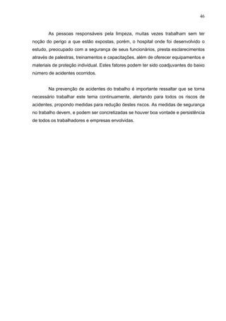 46
As pessoas responsáveis pela limpeza, muitas vezes trabalham sem ter
noção do perigo a que estão expostas, porém, o hospital onde foi desenvolvido o
estudo, preocupado com a segurança de seus funcionários, presta esclarecimentos
através de palestras, treinamentos e capacitações, além de oferecer equipamentos e
materiais de proteção individual. Estes fatores podem ter sido coadjuvantes do baixo
número de acidentes ocorridos.
Na prevenção de acidentes do trabalho é importante ressaltar que se torna
necessário trabalhar este tema continuamente, alertando para todos os riscos de
acidentes, propondo medidas para redução destes riscos. As medidas de segurança
no trabalho devem, e podem ser concretizadas se houver boa vontade e persistência
de todos os trabalhadores e empresas envolvidas.
 
