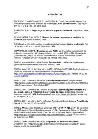 47
REFERÊNCIAS
ANDRADE, D; ANGERAMI E.L.S.; PADOVANI. C. Condições microbiológicas dos
leitos hospitalares antes e depois de sua limpeza. Rev. Saúde Pública; São Paulo-
SP, v.34, n. 2, p.139-169, abril. 2000.
BARBOSA, A. N. F. Segurança do trabalho e gestão ambiental. São Paulo: Atlas,
2001.
BENSOUSSAN, E; ALBIERI, S. Manual de higiene, segurança e medicina do
trabalho. São Paulo: Atheneu, 1997.
BONCIANI, M. Contrato coletivo e saúde dos trabalhadores. Saúde em Debate, Rio
de Janeiro, v.45, s.n, p.53-58, dezembro. 1994.
BRANDÃO JUNIOR P.S. Biossegurança e AIDS: as dimensões psicossociais do
acidente com material biológico no trabalho em hospital. 2000, p.124. Dissertação
(Mestrado em Ciência na área da Saúde Publica). Escola Nacional de Saúde
Pública, Fundação Oswaldo Cruz; Rio de Janeiro (RJ), 2000.
BRASIL. Conselho Nacional de Saúde. Resolução nº. 196/96 que dispõe sobre
pesquisa envolvendo seres humanos. Brasília, 1996.
BRASIL. Lei nº. 8213, de 24 de julho de1991, DOU de 14/08/1991. Da finalidade dos
princípios básicos e da previdência social. Disponível em:
http://www.010dataprev.gov.br/sidex/paginas/42/1991/8213.htm . Acesso em 20 de
janeiro de 2008.
BRASIL. 2007. Ministério da Saúde. A saúde do trabalhador. Disponível em:
<http://portal.saude.gov.br/portal/saude/cidadao/visualizar_texto.cfm?idtxt=24377&ja
nela=1>. Acesso em 16 de abril de 2007.
BRASIL, 1994. Ministério do Trabalho e Emprego. Norma Regulamentadora nº 9
que dispõe sobre o Programa de prevenção de riscos ambientais. Brasília:
Imprensa Nacional, 1994. Endereço eletrônico: <http://www.mtb.gov.br> acesso em
10 de agosto de 2007.
BRASIL, 2001. Ministério da Previdência e Assistência Social. Informe Previdência
Social. N º 10, vol. 13. Outubro 2001.
BRASIL. Ministério do Trabalho e Emprego. PORTARIA nº. 485, de 11 de novembro
de 2005. Aprova Norma Regulamentadora Nº. 32. Segurança e Saúde no Trabalho
em Estabelecimentos de Saúde, (DOU de 16/11/05) 2005. Seção disponível em:
<http://mte.gov.br/legislação/normas_regulamentadoras/nr_32.pdf.> Acesso em 21
de dezembro de 2007.
BRASIL, 2000. Ministério da Saúde. Segurança no ambiente hospitalar.
Disponível em: <http://anvisa.gov.br/servicosaude/manuais/seg_hosp.pdf> 2000;
acesso em 10 de maio de 2007.
 