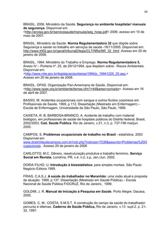 48
BRASIL, 2006. Ministério da Saúde. Segurança no ambiente hospitalar/ manuais
de segurança. Disponível em:
<http://anvisa.gov.br/servicosaude/manuais/seg_hosp.pdf> 2006; acesso em 10 de
maio de 2007.
BRASIL. Ministério da Saúde. Norma Regulamentadora 32 que dispõe sobre
Segurança e saúde no trabalho em serviços de saúde -16/11/2005. Disponível em:
http://www.trt02.gov.br/geral/tribunal2/legis/CLT/NRs/NR_32_html .Acesso em 20 de
janeiro de 2008.
BRASIL, 1994. Ministério do Trabalho e Emprego. Norma Regulamentadora 5,
Anexo IV – Portaria nº. 25, de 29/12/1994, que dispõem sobre - Riscos Ambientais.
Disponível em:
<http://www.mte.gov.br/legislacao/portarias/1994/p_19941229_25.asp.>
Acesso em 20 de janeiro de 2008.
BRASIL. OPAS. Organização Pan-Americana de Saúde. Disponível em:
<http://www.opas.org.br/ambiente/temas.cfm?=44&area=conceito>. Acesso em 16
de abril de 2007.
BASSO, M. Acidentes ocupacionais com sangue e outros fluídos corpóreos em
Profissionais de Saúde. 1999, p.112. Dissertação (Mestrado em Enfermagem) –
Escola de Enfermagem, Universidade de São Paulo, São Paulo, 1999.
CAIXETA, R. B; BARBOSA-BRANCO, A. Acidente de trabalho com material
biológico, em profissionais de saúde de hospitais públicos do Distrito federal, Brasil,
2002/2003. Cad. Saúde Publica. Rio de Janeiro, v.21, n.3, p. 737-746 mai/jun.
2005.
CAMPOS. S. Problemas ocupacionais de trabalho no Brasil - estatística. 2003
Disponível em:
www.drashirleydecampos.com.br/noti.php?noticias=7536&assunto=Problemas%20O
cupacionais . Acesso 20 de janeiro de 2008
CARLOTTO, M.C. Gênero, reestruturação produtiva e trabalho feminino. Serviço
Social em Revista. Londrina, PR, v.4, n.2, s.p, Jan./Jun. 2002.
DORIA FILHO, U. Introdução à bioestatística: para simples mortais. São Paulo:
Negócio Editora 1999.
FRIAS, C.A.S.J. A saúde do trabalhador no Maranhão: uma visão atual e proposta
de atuação. 1999, p.137. Dissertação (Mestrado em Saúde Pública) – Escola
Nacional de Saúde Pública FIOCRUZ, Rio de Janeiro, 1999.
GOLDIM, J. R. Manual de Iniciação à Pesquisa em Saúde. Porto Alegre: Dacasa,
2000.
GOMES, C. M.; COSTA, S.M.S.T. A construção do campo da saúde do trabalhador:
percurso e dilemas. Caderno de Saúde Pública, Rio de Janeiro, v.13 supl.2. p. 21-
32, 1997.
 