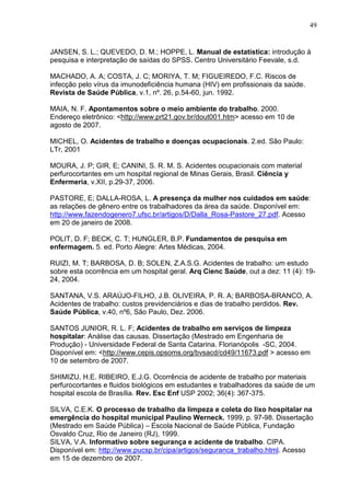 49
JANSEN, S. L.; QUEVEDO, D. M.; HOPPE, L. Manual de estatística: introdução à
pesquisa e interpretação de saídas do SPSS. Centro Universitário Feevale, s.d.
MACHADO, A. A; COSTA, J. C; MORIYA, T. M; FIGUEIREDO, F.C. Riscos de
infecção pelo vírus da imunodeficiência humana (HIV) em profissionais da saúde.
Revista de Saúde Pública, v.1, nº. 26, p.54-60, jun. 1992.
MAIA, N. F. Apontamentos sobre o meio ambiente do trabalho. 2000.
Endereço eletrônico: <http://www.prt21.gov.br/dout001.htm> acesso em 10 de
agosto de 2007.
MICHEL, O. Acidentes de trabalho e doenças ocupacionais. 2.ed. São Paulo:
LTr, 2001
MOURA, J. P; GIR, E; CANINI, S. R. M. S. Acidentes ocupacionais com material
perfurocortantes em um hospital regional de Minas Gerais, Brasil. Ciência y
Enfermeria, v.XII, p.29-37, 2006.
PASTORE, E; DALLA-ROSA, L. A presença da mulher nos cuidados em saúde:
as relações de gênero entre os trabalhadores da área da saúde. Disponível em:
http://www.fazendogenero7.ufsc.br/artigos/D/Dalla_Rosa-Pastore_27.pdf. Acesso
em 20 de janeiro de 2008.
POLIT, D. F; BECK, C. T; HUNGLER, B.P. Fundamentos de pesquisa em
enfermagem. 5. ed. Porto Alegre: Artes Médicas, 2004.
RUIZI, M. T; BARBOSA, D. B; SOLEN, Z.A.S.G. Acidentes de trabalho: um estudo
sobre esta ocorrência em um hospital geral. Arq Cienc Saúde, out a dez: 11 (4): 19-
24, 2004.
SANTANA, V.S. ARAÚJO-FILHO, J.B. OLIVEIRA, P. R. A; BARBOSA-BRANCO, A.
Acidentes de trabalho: custos previdenciários e dias de trabalho perdidos. Rev.
Saúde Pública, v.40, nº6, São Paulo, Dez. 2006.
SANTOS JUNIOR, R. L. F; Acidentes de trabalho em serviços de limpeza
hospitalar: Análise das causas. Dissertação (Mestrado em Engenharia de
Produção) - Universidade Federal de Santa Catarina. Florianópolis -SC, 2004.
Disponível em: <http://www.cepis.opsoms.org/bvsacd/cd49/11673.pdf > acesso em
10 de setembro de 2007.
SHIMIZU, H.E. RIBEIRO, E.J.G. Ocorrência de acidente de trabalho por materiais
perfurocortantes e fluidos biológicos em estudantes e trabalhadores da saúde de um
hospital escola de Brasília. Rev. Esc Enf USP 2002; 36(4): 367-375.
SILVA, C.E.K. O processo de trabalho da limpeza e coleta do lixo hospitalar na
emergência do hospital municipal Paulino Werneck. 1999, p. 97-98. Dissertação
(Mestrado em Saúde Pública) – Escola Nacional de Saúde Pública, Fundação
Osvaldo Cruz, Rio de Janeiro (RJ), 1999.
SILVA, V.A. Informativo sobre segurança e acidente de trabalho. CIPA.
Disponível em: http://www.pucsp.br/cipa/artigos/seguranca_trabalho.html. Acesso
em 15 de dezembro de 2007.
 
