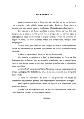 5
AGRADECIMENTOS
Agradeço primeiramente a Deus, pelo dom da vida, por ter me iluminado
nos momentos mais difíceis dessa caminhada, dando-me força garra e
perseverança para superar todos os obstáculos e dificuldades que nela encontrei.
Em especial e de forma carinhosa a minha família, ao meu Pai pela
compreensão e apoio, a minha querida mãe e amiga pelo seu carinho, apoio e
dedicação que recebi nos momentos de alegria e tristeza, sempre me animando em
seguir em frente, aos meus queridos irmãos pela compreensão. Obrigada serei
sempre grata.
Ao meu noivo, por preencher meu coração, por toda a sua compreensão,
você é um companheiro fiel e amável, sua presença me dá uma nova dimensão de
felicidade.
A todos os meus colegas e amigos, pelo apoio e amizade.
Um especial agradecimento a Profª. e Coordenadora do Curso de Pós
Graduação Jacinta Renner, pelo seu empenho e dedicação para o sucesso desse
curso, e que sempre esteve ao meu lado buscando soluções para as dificuldades
desta caminhada.
A minha Profª. e orientadora Clarice Fürstenau, pela sua presença sincera e
amiga, agradeço por ter dedicado seu tempo e sua experiência em toda a trajetória
deste estudo.
A todos os professores do curso de pós-graduação em saúde do
trabalhador, meu carinho e gratidão, alem de professores foram mestres e amigos.
Meu especial agradecimento a todas as pessoas que colaboraram como
sujeitos da pesquisa.
A todos que de uma maneira ou de outra contribuíram para a realização
desta conquista, os meus sinceros agradecimentos.
Obrigada.
 