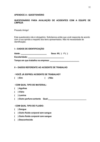52
APENDICE A - QUESTIONÁRIO
QUESTIONÁRIO PARA AVALIAÇÃO DE ACIDENTES COM A EQUIPE DE
LIMPEZA
Prezado Amigo!
Este questionário não é obrigatório. Solicitamos então que você responda de acordo
com a sua opinião a respeito dos itens apresentados. Não há necessidade de
identificação.
I – DADOS DE IDENTIFICAÇÂO
Idade: _______________________ Sexo: M ( ) F ( )
Escolaridade: ________________________________
Tempo em que trabalha na empresa: __________________________
II – DADOS REFERENTE AO ACIDENTE DE TRABALHO
· VOCÊ JÁ SOFREU ACIDENTE DE TRABALHO?
( ) Sim ( ) Não
· COM QUAL TIPO DE MATERIAL:
( ) Agulhas
( ) Vidro
( ) Lamina
( ) Outro perfuro-cortante Qual:__________________________________
· COM QUAL TIPO DE FLUIDO:
( ) Sangue
( ) Outro fluido corporal sem sangue
( ) Outro fluido corporal com sangue
( ) Desconhecido
 