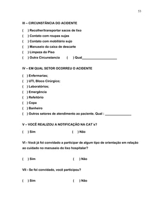 53
III – CIRCUNSTÂNCIA DO ACIDENTE
( ) Recolher/transportar sacos de lixo
( ) Contato com roupas sujas
( ) Contato com mobiliário sujo
( ) Manuseio da caixa de descarte
( ) Limpeza do Piso
( ) Outra Circunstancia ( ) Qual____________________
IV – EM QUAL SETOR OCORREU O ACIDENTE
( ) Enfermarias;
( ) UTI, Bloco Cirúrgico;
( ) Laboratórios;
( ) Emergência
( ) Refeitório
( ) Copa
( ) Banheiro
( ) Outros setores de atendimento ao paciente. Qual : _______________
V – VOCÊ REALIZOU A NOTIFICAÇÂO NA CAT´s?
( ) Sim ( ) Não
VI - Você já foi convidado a participar de algum tipo de orientação em relação
ao cuidado no manuseio do lixo hospitalar?
( ) Sim ( ) Não
VII - Se foi convidado, você participou?
( ) Sim ( ) Não
 