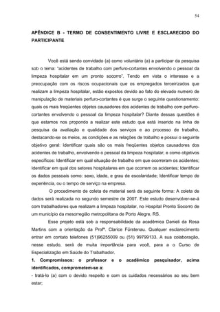 54
APÊNDICE B - TERMO DE CONSENTIMENTO LIVRE E ESCLARECIDO DO
PARTICIPANTE
Você está sendo convidado (a) como voluntário (a) a participar da pesquisa
sob o tema: “acidentes de trabalho com perfuro-cortantes envolvendo o pessoal da
limpeza hospitalar em um pronto socorro”. Tendo em vista o interesse e a
preocupação com os riscos ocupacionais que os empregados terceirizados que
realizam a limpeza hospitalar, estão expostos devido ao fato do elevado numero de
manipulação de materiais perfuro-cortantes é que surge o seguinte questionamento:
quais os mais freqüentes objetos causadores dos acidentes de trabalho com perfuro-
cortantes envolvendo o pessoal da limpeza hospitalar? Diante dessas questões é
que estamos nos propondo a realizar este estudo que está inserido na linha de
pesquisa da avaliação e qualidade dos serviços e ao processo de trabalho,
destacando-se os meios, as condições e as relações de trabalho e possui o seguinte
objetivo geral: Identificar quais são os mais freqüentes objetos causadores dos
acidentes de trabalho, envolvendo o pessoal da limpeza hospitalar; e como objetivos
específicos: Identificar em qual situação de trabalho em que ocorreram os acidentes;
Identificar em qual dos setores hospitalares em que ocorrem os acidentes; Identificar
os dados pessoais como: sexo, idade, e grau de escolaridade; Identificar tempo de
experiência, ou o tempo de serviço na empresa.
O procedimento de coleta de material será da seguinte forma: A coleta de
dados será realizada no segundo semestre de 2007. Este estudo desenvolver-se-á
com trabalhadores que realizam a limpeza hospitalar, no Hospital Pronto Socorro de
um município da mesorregião metropolitana de Porto Alegre, RS.
Esse projeto está sob a responsabilidade da acadêmica Danieli da Rosa
Martins com a orientação da Profª. Clarice Fürstenau. Qualquer esclarecimento
entrar em contato telefones (51)96255009 ou (51) 99799133. A sua colaboração,
nesse estudo, será de muita importância para você, para a o Curso de
Especialização em Saúde do Trabalhador.
1. Compromissos: o professor e o acadêmico pesquisador, acima
identificados, comprometem-se a:
- tratá-lo (a) com o devido respeito e com os cuidados necessários ao seu bem
estar;
 