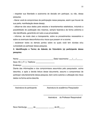 55
- respeitar sua liberdade e autonomia de decisão em participar, ou não, dessa
pesquisa;
- liberar você do compromisso de participação nessa pesquisa, assim que houver de
sua parte, manifestação desse desejo;
- utilizar-se dos seus dados para estudos e levantamentos estatísticos, incluindo a
possibilidade de publicação dos mesmos, sempre fazendo-o de forma anônima e
não identificada, garantindo em tudo a sua privacidade;
- informar, de modo claro e transparente, sobre os procedimentos necessários e
sobre os eventuais desconfortos e/ou riscos que possam vir a ocorrer;
- esclarecer todos os demais pontos sobre os quais você tem dúvidas e/ou
curiosidade ao participar dessa pesquisa.
2. Identificação e Termo de Adesão do Voluntário (a) participante dessa
pesquisa:
Nome: _________________________________ Data/ nascimento: ___/___/______
Sexo: M ( ); F ( ). Telefone: __________________
Endereço: ___________________________________________________________
Diante das informações e dos compromissos assumidos pelo pesquisador, acima
descritos, e após a devida leitura desse documento, assumo o compromisso de
participar voluntariamente dessa pesquisa, bem como autorizo a utilização dos meus
dados na forma acima descrita.
________________________ ______________________________________
Assinatura do participante Assinatura do acadêmico Pesquisador
______________________________________
Assinatura do Professor Responsável
Novo Hamburgo, _____ de ____________ _____ de 20_____.
 