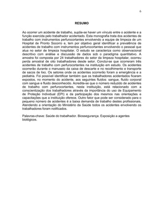 6
RESUMO
Ao ocorrer um acidente de trabalho, supõe-se haver um vínculo entre o acidente e a
função exercida pelo trabalhador acidentado. Esta monografia trata dos acidentes de
trabalho com instrumentos perfurocortantes envolvendo a equipe de limpeza de um
Hospital de Pronto Socorro e, tem por objetivo geral identificar a prevalência de
acidentes de trabalho com instrumentos perfurocortantes envolvendo o pessoal que
atua no setor de limpeza hospitalar. O estudo se caracteriza como observacional
descritivo com análise e discussão de dados sob o paradigma quantitativo. A
amostra foi composta por 24 trabalhadores do setor da limpeza hospitalar, ocorreu
perda amostral de oito trabalhadores desde setor. Conclui-se que ocorreram três
acidentes de trabalho com perfurocortantes na instituição em estudo. Os acidentes
ocorrerão durante o manuseio da caixa de descarte e no recolhimento e transporte
de sacos de lixo. Os setores onde os acidentes ocorrerão foram a emergência e a
pediatria. Foi possível identificar também que os trabalhadores acidentados ficaram
expostos, no momento do acidente, aos seguintes fluidos: sangue, fluido corporal
com sangue e fluido desconhecido. Acredita-se que o número reduzido de acidentes
de trabalho com perfurocortantes, nesta instituição, está relacionado com a
conscientização dos trabalhadores através da importância do uso de Equipamento
de Proteção Individual (EPI) e da participação dos mesmos nas orientações e
capacitações que a instituição oferece. Outro fator que pode ser considerado para o
pequeno número de acidentes é a baixa demanda de trabalho destes profissionais.
Atendendo a orientação do Ministério da Saúde todos os acidentes envolvendo os
trabalhadores foram notificados.
Palavras-chave: Saúde do trabalhador. Biossegurança. Exposição a agentes
biológicos.
 