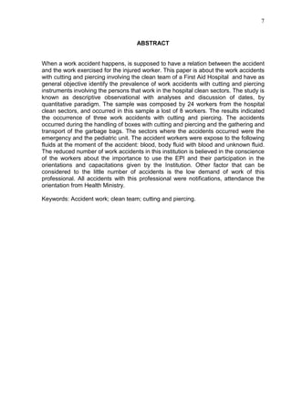 7
ABSTRACT
When a work accident happens, is supposed to have a relation between the accident
and the work exercised for the injured worker. This paper is about the work accidents
with cutting and piercing involving the clean team of a First Aid Hospital and have as
general objective identify the prevalence of work accidents with cutting and piercing
instruments involving the persons that work in the hospital clean sectors. The study is
known as descriptive observational with analyses and discussion of dates, by
quantitative paradigm. The sample was composed by 24 workers from the hospital
clean sectors, and occurred in this sample a lost of 8 workers. The results indicated
the occurrence of three work accidents with cutting and piercing. The accidents
occurred during the handling of boxes with cutting and piercing and the gathering and
transport of the garbage bags. The sectors where the accidents occurred were the
emergency and the pediatric unit. The accident workers were expose to the following
fluids at the moment of the accident: blood, body fluid with blood and unknown fluid.
The reduced number of work accidents in this institution is believed in the conscience
of the workers about the importance to use the EPI and their participation in the
orientations and capacitations given by the Institution. Other factor that can be
considered to the little number of accidents is the low demand of work of this
professional. All accidents with this professional were notifications, attendance the
orientation from Health Ministry.
Keywords: Accident work; clean team; cutting and piercing.
 