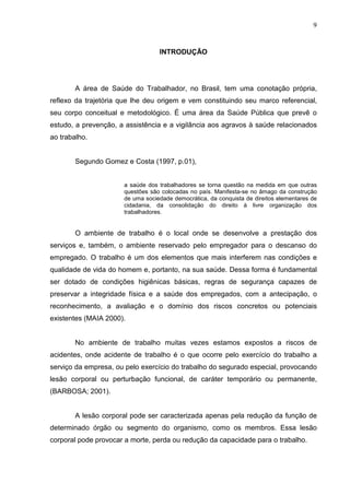 9
INTRODUÇÃO
A área de Saúde do Trabalhador, no Brasil, tem uma conotação própria,
reflexo da trajetória que lhe deu origem e vem constituindo seu marco referencial,
seu corpo conceitual e metodológico. É uma área da Saúde Pública que prevê o
estudo, a prevenção, a assistência e a vigilância aos agravos à saúde relacionados
ao trabalho.
Segundo Gomez e Costa (1997, p.01),
a saúde dos trabalhadores se torna questão na medida em que outras
questões são colocadas no país. Manifesta-se no âmago da construção
de uma sociedade democrática, da conquista de direitos elementares de
cidadania, da consolidação do direito à livre organização dos
trabalhadores.
O ambiente de trabalho é o local onde se desenvolve a prestação dos
serviços e, também, o ambiente reservado pelo empregador para o descanso do
empregado. O trabalho é um dos elementos que mais interferem nas condições e
qualidade de vida do homem e, portanto, na sua saúde. Dessa forma é fundamental
ser dotado de condições higiênicas básicas, regras de segurança capazes de
preservar a integridade física e a saúde dos empregados, com a antecipação, o
reconhecimento, a avaliação e o domínio dos riscos concretos ou potenciais
existentes (MAIA 2000).
No ambiente de trabalho muitas vezes estamos expostos a riscos de
acidentes, onde acidente de trabalho é o que ocorre pelo exercício do trabalho a
serviço da empresa, ou pelo exercício do trabalho do segurado especial, provocando
lesão corporal ou perturbação funcional, de caráter temporário ou permanente,
(BARBOSA; 2001).
A lesão corporal pode ser caracterizada apenas pela redução da função de
determinado órgão ou segmento do organismo, como os membros. Essa lesão
corporal pode provocar a morte, perda ou redução da capacidade para o trabalho.
 