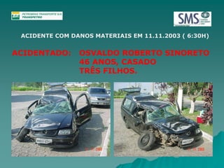 ACIDENTE COM DANOS MATERIAIS EM 11.11.2003 ( 6:30H) 
ACIDENTADO: OSVALDO ROBERTO SINORETO 
46 ANOS, CASADO 
TRÊS FILHOS. 
 