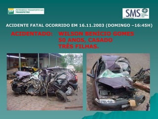 ACIDENTE FATAL OCORRIDO EM 16.11.2003 (DOMINGO –16:45H) 
ACIDENTADO: WILSON BENÍCIO GOMES 
50 ANOS, CASADO 
TRÊS FILHAS. 
 