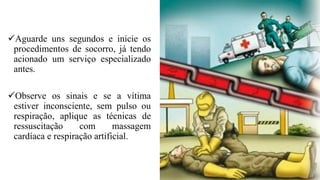✓Aguarde uns segundos e inicie os
procedimentos de socorro, já tendo
acionado um serviço especializado
antes.
✓Observe os sinais e se a vítima
estiver inconsciente, sem pulso ou
respiração, aplique as técnicas de
ressuscitação com massagem
cardíaca e respiração artificial.
 