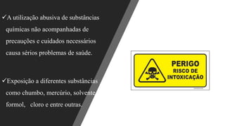 ✓A utilização abusiva de substâncias
químicas não acompanhadas de
precauções e cuidados necessários
causa sérios problemas de saúde.
✓Exposição a diferentes substâncias
como chumbo, mercúrio, solvente,
formol, cloro e entre outras.
 