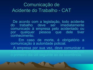 Comunicação deComunicação de
Acidente do Trabalho - CATAcidente do Trabalho - CAT
De acordo com a legislação, todo acidente
do trabalho deve ser imediatamente
comunicado à empresa pelo acidentado ou
por qualquer pessoa que dele tiver
conhecimento.
Em caso de morte, é obrigatório a
comunicação à autoridade policial.
A empresa por sua vez, deve comunicar o
acidente do trabalho à Previdência Social até
o primeiro dia útil seguinte ao da ocorrência.
 