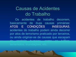 Causas de AcidentesCausas de Acidentes
do Trabalhodo Trabalho
Os acidentes de trabalho decorrem,
basicamente de duas causas primárias:
ATOS E CONDIÇÕES INSEGURAS,
acidentes do trabalho podem ainda decorrer
por atos de terrorismo praticado por terceiros,
ou ainda originar-se de causas que escapam
do controle humano, como os tufões,
terremotos, inundações, etc.
 