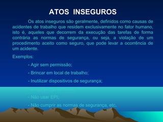ATOS INSEGUROS
Os atos inseguros são geralmente, definidos como causas de
acidentes de trabalho que residem exclusivamente no fator humano,
isto é, aqueles que decorrem da execução das tarefas de forma
contrária as normas de segurança, ou seja, a violação de um
procedimento aceito como seguro, que pode levar a ocorrência de
um acidente.
Exemplos:
- Agir sem permissão;
- Brincar em local de trabalho;
- Inutilizar dispositivos de segurança;
- Dirigir perigosamente;
- Não usar EPI;
- Não cumprir as normas de segurança, etc.
 