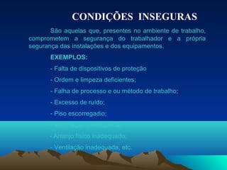 CONDIÇÕES INSEGURAS
São aquelas que, presentes no ambiente de trabalho,
comprometem a segurança do trabalhador e a própria
segurança das instalações e dos equipamentos.
EXEMPLOS:
- Falta de dispositivos de proteção
- Ordem e limpeza deficientes;
- Falha de processo e ou método de trabalho;
- Excesso de ruído;
- Piso escorregadio;
- Iluminação inadequada;
- Arranjo físico inadequado;
- Ventilação inadequada, etc.
 