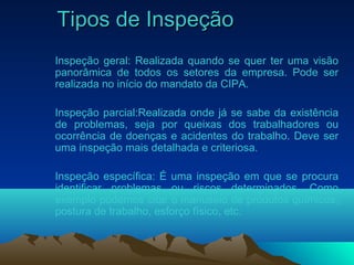 Tipos de InspeçãoTipos de Inspeção
Inspeção geral: Realizada quando se quer ter uma visão
panorâmica de todos os setores da empresa. Pode ser
realizada no início do mandato da CIPA.
Inspeção parcial:Realizada onde já se sabe da existência
de problemas, seja por queixas dos trabalhadores ou
ocorrência de doenças e acidentes do trabalho. Deve ser
uma inspeção mais detalhada e criteriosa.
Inspeção específica: É uma inspeção em que se procura
identificar problemas ou riscos determinados. Como
exemplo podemos citar o manuseio de produtos químicos,
postura de trabalho, esforço físico, etc.
 