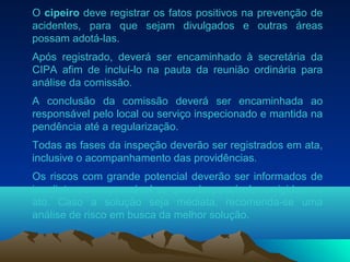 O cipeiro deve registrar os fatos positivos na prevenção de
acidentes, para que sejam divulgados e outras áreas
possam adotá-las.
Após registrado, deverá ser encaminhado à secretária da
CIPA afim de incluí-lo na pauta da reunião ordinária para
análise da comissão.
A conclusão da comissão deverá ser encaminhada ao
responsável pelo local ou serviço inspecionado e mantida na
pendência até a regularização.
Todas as fases da inspeção deverão ser registrados em ata,
inclusive o acompanhamento das providências.
Os riscos com grande potencial deverão ser informados de
imediato ao responsável e, quando possível, corrigidos no
ato. Caso a solução seja mediata, recomenda-se uma
análise de risco em busca da melhor solução.
 
