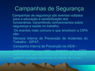 Campanhas de SegurançaCampanhas de Segurança
Campanhas de segurança são eventos voltados
para a educação e sensibilização dos
funcionários, transmitindo conhecimentos sobre
segurança e saúde no trabalho.
Os eventos mais comuns e que envolvem a CIPA
são:
Semana Interna de Prevenção de Acidentes do
Trabalho - SIPAT;
Campanha Interna de Prevenção da AIDS -
Antitabagismo - cabe também à CIPA,
recomendar que em todos os locais de trabalho
adotem medidas restritivas ao hábito de fumar.
 