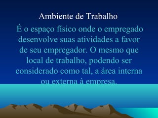 Ambiente de Trabalho
É o espaço físico onde o empregado
desenvolve suas atividades a favor
de seu empregador. O mesmo que
local de trabalho, podendo ser
considerado como tal, a área interna
ou externa à empresa.
 
