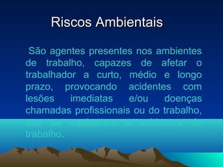 Riscos AmbientaisRiscos Ambientais
São agentes presentes nos ambientes
de trabalho, capazes de afetar o
trabalhador a curto, médio e longo
prazo, provocando acidentes com
lesões imediatas e/ou doenças
chamadas profissionais ou do trabalho,
que se equiparam a acidentes do
trabalho.
 