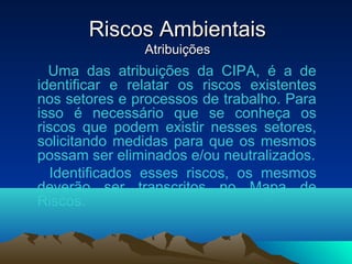 Riscos AmbientaisRiscos Ambientais
AtribuiçõesAtribuições
Uma das atribuições da CIPA, é a de
identificar e relatar os riscos existentes
nos setores e processos de trabalho. Para
isso é necessário que se conheça os
riscos que podem existir nesses setores,
solicitando medidas para que os mesmos
possam ser eliminados e/ou neutralizados.
Identificados esses riscos, os mesmos
deverão ser transcritos no Mapa de
Riscos.
 